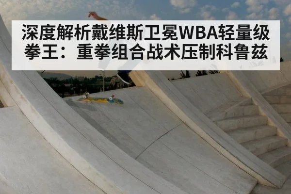 深度解析戴维斯卫冕WBA轻量级拳王：重拳组合战术压制科鲁兹